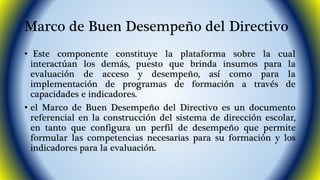 Marco de Buen Desempeño del Directivo 
• Este componente constituye la plataforma sobre la cual 
interactúan los demás, puesto que brinda insumos para la 
evaluación de acceso y desempeño, así como para la 
implementación de programas de formación a través de 
capacidades e indicadores. 
• el Marco de Buen Desempeño del Directivo es un documento 
referencial en la construcción del sistema de dirección escolar, 
en tanto que configura un perfil de desempeño que permite 
formular las competencias necesarias para su formación y los 
indicadores para la evaluación. 
 