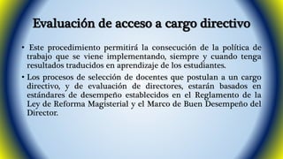 Evaluación de acceso a cargo directivo 
• Este procedimiento permitirá la consecución de la política de 
trabajo que se viene implementando, siempre y cuando tenga 
resultados traducidos en aprendizaje de los estudiantes. 
• Los procesos de selección de docentes que postulan a un cargo 
directivo, y de evaluación de directores, estarán basados en 
estándares de desempeño establecidos en el Reglamento de la 
Ley de Reforma Magisterial y el Marco de Buen Desempeño del 
Director. 
 