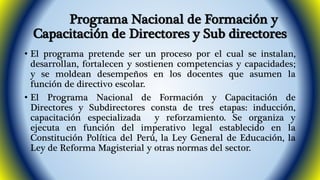 Programa Nacional de Formación y 
Capacitación de Directores y Sub directores 
• El programa pretende ser un proceso por el cual se instalan, 
desarrollan, fortalecen y sostienen competencias y capacidades; 
y se moldean desempeños en los docentes que asumen la 
función de directivo escolar. 
• El Programa Nacional de Formación y Capacitación de 
Directores y Subdirectores consta de tres etapas: inducción, 
capacitación especializada y reforzamiento. Se organiza y 
ejecuta en función del imperativo legal establecido en la 
Constitución Política del Perú, la Ley General de Educación, la 
Ley de Reforma Magisterial y otras normas del sector. 
 
