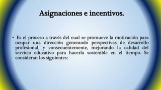 Asignaciones e incentivos. 
• Es el proceso a través del cual se promueve la motivación para 
ocupar una dirección generando perspectivas de desarrollo 
profesional, y consecuentemente, mejorando la calidad del 
servicio educativo para hacerla sostenible en el tiempo. Se 
consideran los siguientes: 
 