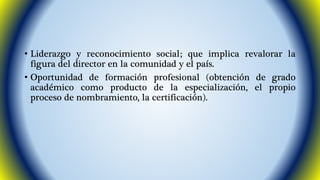 • Liderazgo y reconocimiento social; que implica revalorar la 
figura del director en la comunidad y el país. 
• Oportunidad de formación profesional (obtención de grado 
académico como producto de la especialización, el propio 
proceso de nombramiento, la certificación). 
 