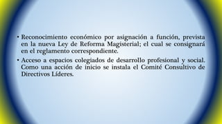 • Reconocimiento económico por asignación a función, prevista 
en la nueva Ley de Reforma Magisterial; el cual se consignará 
en el reglamento correspondiente. 
• Acceso a espacios colegiados de desarrollo profesional y social. 
Como una acción de inicio se instala el Comité Consultivo de 
Directivos Líderes. 
 