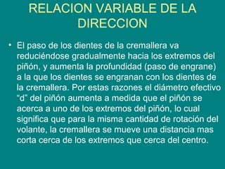 RELACION VARIABLE DE LA
DIRECCION
• El paso de los dientes de la cremallera va
reduciéndose gradualmente hacia los extremos del
piñón, y aumenta la profundidad (paso de engrane)
a la que los dientes se engranan con los dientes de
la cremallera. Por estas razones el diámetro efectivo
“d” del piñón aumenta a medida que el piñón se
acerca a uno de los extremos del piñón, lo cual
significa que para la misma cantidad de rotación del
volante, la cremallera se mueve una distancia mas
corta cerca de los extremos que cerca del centro.
 