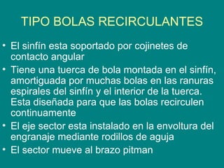 TIPO BOLAS RECIRCULANTES
• El sinfín esta soportado por cojinetes de
contacto angular
• Tiene una tuerca de bola montada en el sinfín,
amortiguada por muchas bolas en las ranuras
espirales del sinfín y el interior de la tuerca.
Esta diseñada para que las bolas recirculen
continuamente
• El eje sector esta instalado en la envoltura del
engranaje mediante rodillos de aguja
• El sector mueve al brazo pitman
 