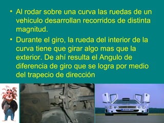 • Al rodar sobre una curva las ruedas de un
vehiculo desarrollan recorridos de distinta
magnitud.
• Durante el giro, la rueda del interior de la
curva tiene que girar algo mas que la
exterior. De ahí resulta el Angulo de
diferencia de giro que se logra por medio
del trapecio de dirección
 