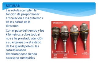 ROTULAS:
Las rotulas cumplen la
función de proporcionar
articulación a los extremos
de las barras de la
dirección.
Con el paso del tiempo y los
kilómetros, sobre todo si
no se ha prestado atención
a su engrase o a el estado
de los guardapolvos, las
rotulas acaban
deteriorándose siendo
necesario sustituirlas
 