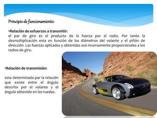 •Relación de transmisión:
esta determinada por la relación
que existe entre el ángulo
descrito por el volante y el
ángulo obtenido en las ruedas.
Principiode funcionamiento:
•Relación de esfuerzos a transmitir:
el par de giro es el producto de la fuerza por el radio. Por tanto la
desmultiplicación esta en función de los diámetros del volante y el piñón de
dirección. Las fuerzas aplicadas y obtenidas son inversamente proporcionales a los
radios de giro.
 