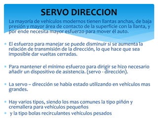 SERVO DIRECCION
 La mayoría de vehículos modernos tienen llantas anchas, de baja
presión y mayor área de contacto de la superficie con la llanta, y
por ende necesita mayor esfuerzo para mover él auto.
 El esfuerzo para manejar se puede disminuir si se aumenta la
relación de transmisión de la dirección, lo que hace que sea
imposible dar vueltas cerradas.
 Para mantener el mínimo esfuerzo para dirigir se hizo necesario
añadir un dispositivo de asistencia. (servo - dirección).
 La servo – dirección se había estado utilizando en vehículos mas
grandes.
 Hay varios tipos, siendo los mas comunes la tipo piñón y
cremallera para vehículos pequeños
 y la tipo bolas recirculantes vehículos pesados
 
