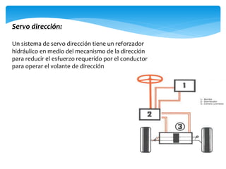 Servo dirección:
Un sistema de servo dirección tiene un reforzador
hidráulico en medio del mecanismo de la dirección
para reducir el esfuerzo requerido por el conductor
para operar el volante de dirección
 