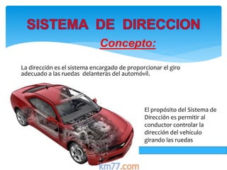 Concepto:
La dirección es el sistema encargado de proporcionar el giro
adecuado a las ruedas delanteras del automóvil.
El propósito del Sistema de
Dirección es permitir al
conductor controlar la
dirección del vehículo
girando las ruedas
 