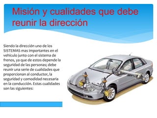 Siendo la dirección uno de los
SISTEMAS mas importantes en el
vehículo junto con el sistema de
frenos, ya que de estos depende la
seguridad de las personas; debe
reunir una serie de cualidades que
proporcionan al conductor, la
seguridad y comodidad necesaria
en la conducción. Estas cualidades
son las siguientes:
Misión y cualidades que debe
reunir la dirección
 