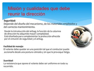 Seguridad:
Depende del diseño del mecanismo, de los materiales empleados y
del correcto mantenimiento.
Misión y cualidades que debe
reunir la dirección
Facilidad de manejo:
El volante debe quedar en una posición tal que el conductor pueda
accionarlo desde una postura cómoda y sin que le provoque fatiga.
Suavidad:
La resistencia que opone el volante debe ser uniforme en todo su
recorrido.
Desde la introducción del airbag, la función de la columna
de dirección ha adquirido mayor complejidad.
Está diseñada para complementar la protección ofrecida
por el cinturón de seguridad y el airbag.
 