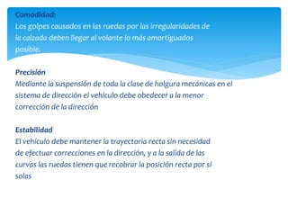 Comodidad:
Los golpes causados en las ruedas por las irregularidades de
la calzada deben llegar al volante lo más amortiguados
posible.
Precisión
Mediante la suspensión de toda la clase de holgura mecánicas en el
sistema de dirección el vehículo debe obedecer a la menor
corrección de la dirección
Estabilidad
El vehículo debe mantener la trayectoria recta sin necesidad
de efectuar correcciones en la dirección, y a la salida de las
curvas las ruedas tienen que recobrar la posición recta por sí
solas
 