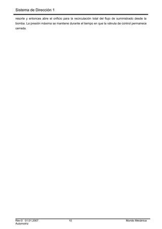 Sistema de Dirección 1
resorte y entonces abre el orificio para la recirculación total del flujo de suministrado desde la
bomba. La presión máxima se mantiene durante el tiempo en que la válvula de control permanece
cerrada.
Rev:0 01.01.2007 10 Mundo Mecánica
Automotriz
 