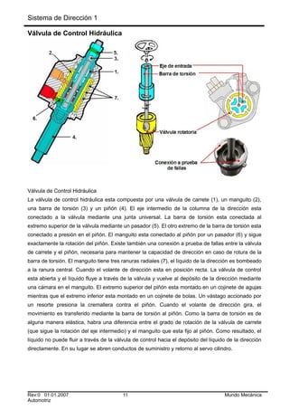 Sistema de Dirección 1
Válvula de Control Hidráulica
Válvula de Control Hidráulica
La válvula de control hidráulica esta compuesta por una válvula de carrete (1), un manguito (2),
una barra de torsión (3) y un piñón (4). El eje intermedio de la columna de la dirección esta
conectado a la válvula mediante una junta universal. La barra de torsión esta conectada al
extremo superior de la válvula mediante un pasador (5). El otro extremo de la barra de torsión esta
conectado a presión en el piñón. El manguito esta conectado al piñón por un pasador (6) y sigue
exactamente la rotación del piñón. Existe también una conexión a prueba de fallas entre la válvula
de carrete y el piñón, necesaria para mantener la capacidad de dirección en caso de rotura de la
barra de torsión. El manguito tiene tres ranuras radiales (7), el líquido de la dirección es bombeado
a la ranura central. Cuando el volante de dirección esta en posición recta. La válvula de control
esta abierta y el líquido fluye a través de la válvula y vuelve al depósito de la dirección mediante
una cámara en el manguito. El extremo superior del piñón esta montado en un cojinete de agujas
mientras que el extremo inferior esta montado en un cojinete de bolas. Un vástago accionado por
un resorte presiona la cremallera contra el piñón. Cuando el volante de dirección gira, el
movimiento es transferido mediante la barra de torsión al piñón. Como la barra de torsión es de
alguna manera elástica, habra una diferencia entre el grado de rotación de la válvula de carrete
(que sigue la rotación del eje intermedio) y el manguito que esta fijo al piñón. Como resultado, el
líquido no puede fluir a través de la válvula de control hacia el depósito del líquido de la dirección
directamente. En su lugar se abren conductos de suministro y retorno al servo cilindro.
Rev:0 01.01.2007 11 Mundo Mecánica
Automotriz
 