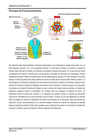 Sistema de Dirección 1
Principio de Funcionammiento
En posición recta hacia delante, el líquido presurizado es suministrado a través del puerto “a” y al
lado derecho (puerto “b”) y a la izquierda (puerto “c”) del servo cilindro. La presión es igual en
ambos lados del servo cilindro, y el líquido es drenado a través del puerto “d”, el que retorna hacia
el depósito de reserva. Cuando gira a la izquierda, el líquido de dirección es bombeado al lado
izquierdo del servo cilindro a través de la ranura radial superior (puerto “b”) del manguito. Al mismo
tiempo, el lado izquierdo del servo cilindro se vacía a través de la ranura radial inferior (puerto “c”)
del manguito. El líquido de dirección es conducido a través de la válvula a la cámara superior de la
válvula de carrete y retorna al depósito de reserva de la dirección. Cuando se gira a la izquierda,
el proceso se invierte. Durante el tiempo en que la barra de torsión esta accionada, el líquido de
dirección presiona sobre la cremallera de manera que se consigue el efecto de servo. La
diferencia entre la válvula de carrete y el manguito se reduce cuando el líquido de dirección
acciona la cremallera en la misma dirección que el piñón. Cuando ya no hay diferencia, la válvula
abre el pasaje de retorno al depósito de reserva del líquido de la dirección. Algo del líquido de
dirección circula continuamente en la válvula excepto cuando el volante de dirección es girado
hasta la posición extrema. Esto hace posible que la válvula de control en la bomba de dirección
funcione, mientras que la circulación enfría el líquido de la dirección.
Rev:0 01.01.2007 12 Mundo Mecánica
Automotriz
 
