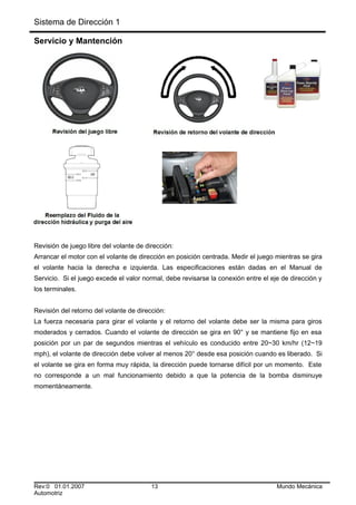 Sistema de Dirección 1
Servicio y Mantención
Revisión de juego libre del volante de dirección:
Arrancar el motor con el volante de dirección en posición centrada. Medir el juego mientras se gira
el volante hacia la derecha e izquierda. Las especificaciones están dadas en el Manual de
Servicio. Si el juego excede el valor normal, debe revisarse la conexión entre el eje de dirección y
los terminales.
Revisión del retorno del volante de dirección:
La fuerza necesaria para girar el volante y el retorno del volante debe ser la misma para giros
moderados y cerrados. Cuando el volante de dirección se gira en 90° y se mantiene fijo en esa
posición por un par de segundos mientras el vehículo es conducido entre 20~30 km/hr (12~19
mph), el volante de dirección debe volver al menos 20° desde esa posición cuando es liberado. Si
el volante se gira en forma muy rápida, la dirección puede tornarse difícil por un momento. Este
no corresponde a un mal funcionamiento debido a que la potencia de la bomba disminuye
momentáneamente.
Rev:0 01.01.2007 13 Mundo Mecánica
Automotriz
 