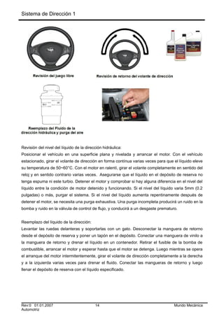 Sistema de Dirección 1
Revisión del nivel del líquido de la dirección hidráulica:
Posicionar el vehículo en una superficie plana y nivelada y arrancar el motor. Con el vehículo
estacionado, girar el volante de dirección en forma contínua varias veces para que el líquido eleve
su temperatura de 50~60°C. Con el motor en ralentí, girar el volante completamente en sentido del
reloj y en sentido contrario varias veces. Asegurarse que el líquido en el depósito de reserva no
tenga espuma ni este turbio. Detener el motor y comprobar si hay alguna diferencia en el nivel del
líquido entre la condición de motor detenido y funcionando. Si el nivel del líquido varia 5mm (0.2
pulgadas) o más, purgar el sistema. Si el nivel del líquido aumenta repentinamente después de
detener el motor, se necesita una purga exhaustiva. Una purga incompleta producirá un ruido en la
bomba y ruido en la válvula de control de flujo, y conducirá a un desgaste prematuro.
Reemplazo del líquido de la dirección:
Levantar las ruedas delanteras y soportarlas con un gato. Desconectar la manguera de retorno
desde el depósito de reserva y poner un tapón en el depósito. Conectar una manguera de vinilo a
la manguera de retorno y drenar el líquido en un contenedor. Retirar el fusible de la bomba de
combustible, arrancar el motor y esperar hasta que el motor se detenga. Luego mientras se opera
el arranque del motor intermitentemente, girar el volante de dirección completamente a la derecha
y a la izquierda varias veces para drenar el fluido. Conectar las mangueras de retorno y luego
llenar el depósito de reserva con el líquido especificado.
Rev:0 01.01.2007 14 Mundo Mecánica
Automotriz
 