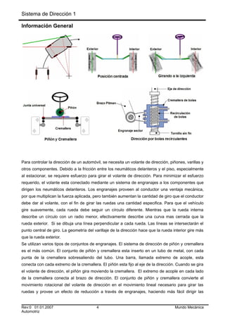 Sistema de Dirección 1
Información General
Para controlar la dirección de un automóvil, se necesita un volante de dirección, piñones, varillas y
otros componentes. Debido a la fricción entre los neumáticos delanteros y el piso, especialmente
al estacionar, se requiere esfuerzo para girar el volante de dirección. Para minimizar el esfuerzo
requerido, el volante esta conectado mediante un sistema de engranajes a los componentes que
dirigen los neumáticos delanteros. Los engranajes proveen al conductor una ventaja mecánica,
por que multiplican la fuerza aplicada, pero también aumentan la cantidad de giro que el conductor
debe dar al volante, con el fin de girar las ruedas una cantidad especifica. Para que el vehículo
gire suavemente, cada rueda debe seguir un círculo diferente. Mientras que la rueda interna
describe un círculo con un radio menor, efectivamente describe una curva mas cerrada que la
rueda exterior. Si se dibuja una línea perpendicular a cada rueda. Las líneas se intersectarán el
punto central de giro. La geometría del varillaje de la dirección hace que la rueda interior gire más
que la rueda exterior.
Se utilizan varios tipos de conjuntos de engranajes. El sistema de dirección de piñón y cremallera
es el más común. El conjunto de piñón y cremallera esta inserto en un tubo de metal, con cada
punta de la cremallera sobresaliendo del tubo. Una barra, llamada extremo de acople, esta
conecta con cada extremo de la cremallera. El piñón esta fijo al eje de la dirección. Cuando se gira
el volante de dirección, el piñón gira moviendo la cremallera. El extremo de acople en cada lado
de la cremallera conecta al brazo de dirección. El conjunto de piñón y cremallera convierte el
movimiento rotacional del volante de dirección en el movimiento lineal necesario para girar las
ruedas y provee un efecto de reducción a través de engranajes, haciendo más fácil dirigir las
Rev:0 01.01.2007 4 Mundo Mecánica
Automotriz
 