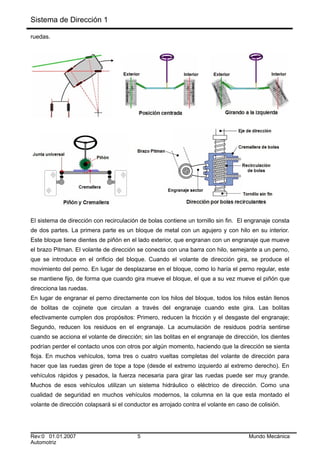 Sistema de Dirección 1
ruedas.
El sistema de dirección con recirculación de bolas contiene un tornillo sin fin. El engranaje consta
de dos partes. La primera parte es un bloque de metal con un agujero y con hilo en su interior.
Este bloque tiene dientes de piñón en el lado exterior, que engranan con un engranaje que mueve
el brazo Pitman. El volante de dirección se conecta con una barra con hilo, semejante a un perno,
que se introduce en el orificio del bloque. Cuando el volante de dirección gira, se produce el
movimiento del perno. En lugar de desplazarse en el bloque, como lo haría el perno regular, este
se mantiene fijo, de forma que cuando gira mueve el bloque, el que a su vez mueve el piñón que
direcciona las ruedas.
En lugar de engranar el perno directamente con los hilos del bloque, todos los hilos están llenos
de bolitas de cojinete que circulan a través del engranaje cuando este gira. Las bolitas
efectivamente cumplen dos propósitos: Primero, reducen la fricción y el desgaste del engranaje;
Segundo, reducen los residuos en el engranaje. La acumulación de residuos podría sentirse
cuando se acciona el volante de dirección; sin las bolitas en el engranaje de dirección, los dientes
podrían perder el contacto unos con otros por algún momento, haciendo que la dirección se sienta
floja. En muchos vehículos, toma tres o cuatro vueltas completas del volante de dirección para
hacer que las ruedas giren de tope a tope (desde el extremo izquierdo al extremo derecho). En
vehículos rápidos y pesados, la fuerza necesaria para girar las ruedas puede ser muy grande.
Muchos de esos vehículos utilizan un sistema hidráulico o eléctrico de dirección. Como una
cualidad de seguridad en muchos vehículos modernos, la columna en la que esta montado el
volante de dirección colapsará si el conductor es arrojado contra el volante en caso de colisión.
Rev:0 01.01.2007 5 Mundo Mecánica
Automotriz
 