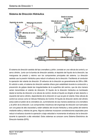 Sistema de Dirección 1
Sistema de Dirección Hidráulica
El sistema de dirección asistida del tipo cremallera y piñón, consiste en una válvula de control y un
servo cilindro. Junto con la bomba de dirección asistida, el depósito del líquido de la dirección, las
mangueras de presión y retorno son los componentes principales del sistema. La dirección
asistida usa la presión hidráulica para reducir el esfuerzo de la dirección. Facilitando al conductor
la operación del volante de dirección. El esfuerzo de la dirección es generalmente de 20N a 39N.
En adición a esto, el sistema de dirección asistida ofrece gran estabilidad durante la conducción y
prevención de golpes desde las irregularidades de la superficie del camino, que de otra manera
serian transmitidas al volante de dirección. El líquido de la dirección hidráulica es bombeado
desde la bomba de dirección a la válvula de control, donde el líquido es dirigido al lado derecho o
izquierdo del servo cilindro, dependiendo de la dirección en que se gire el volante. Esta válvula de
control se conoce como la Válvula Hidráulica de Control. El líquido de dirección dentro del cilindro
actúa sobre el pistón de la cremallera (2), suministrando de esa manera asistencia a la cremallera
y al piñón de la dirección. Los componentes mecánicos del engranaje de dirección son lubricados
con una grasa de alta viscosidad y están sellados del circuito hidráulico y otras partes del sistema
mediante sellos y retenes de goma. Algunos sistemas incorporan consideraciones especiales para
reducir el esfuerzo durante la operación a baja velocidad e incrementar el esfuerzo de la dirección
durante la operación a alta velocidad. Estos sistemas se conocen como Sistema Electrónico de
Dirección Asistida (EPS).
Rev:0 01.01.2007 6 Mundo Mecánica
Automotriz
 