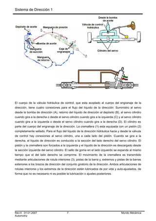Sistema de Dirección 1
El cuerpo de la válvula hidráulica de control, que esta acoplado al cuerpo del engranaje de la
dirección, tiene cuatro conexiones para el flujo del líquido de la dirección: Suministro al servo
desde la bomba de dirección (A), retorno del líquido de dirección al depósito (B), al servo cilindro
cuando gira a la derecha o desde el servo cilindro cuando gira a la izquierda (C) y al servo cilindro
cuando gira a la izquierda o desde el servo cilindro cuando gira a la derecha (D). El cilindro es
parte del cuerpo del engranaje de la dirección. La cremallera (1) esta equipada con un pistón (2)
completamente sellado. Para el flujo del líquido de la dirección hidráulica hacia y desde la válvula
de control hay conexiones al servo cilindro, una a cada lado del pistón. Cuando se gira a la
derecha, el líquido de dirección es conducido a la sección del lado derecho del servo cilindro. El
pistón y la cremallera son forzados a la izquierda y el líquido de la dirección es descargado desde
la sección izquierda del servo cilindro. El sello de goma en el lado izquierdo se expande al mismo
tiempo que el del lado derecho se comprime. El movimiento de la cremallera es transmitido
mediante articulaciones de rotula interiores (3), pistas de la barra y, extremos y pistas de la barras
exteriores a los brazos de dirección del conjunto giratorio de la dirección. Ambos articulaciones de
rotulas interiores y los extremos de la dirección están lubricados de por vida y auto-ajustados, de
forma que no es necesario ni es posible la lubricación o ajustes posteriores.
Rev:0 01.01.2007 7 Mundo Mecánica
Automotriz
 