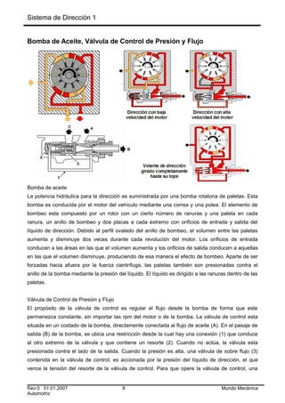 Sistema de Dirección 1
Bomba de Aceite, Válvula de Control de Presión y Flujo
Bomba de aceite
La potencia hidráulica para la dirección es suministrada por una bomba rotatoria de paletas. Esta
bomba es conducida por el motor del vehículo mediante una correa y una polea. El elemento de
bombeo esta compuesto por un rotor con un cierto número de ranuras y una paleta en cada
ranura, un anillo de bombeo y dos placas a cada extremo con orificios de entrada y salida del
líquido de dirección. Debido al perfil ovalado del anillo de bombeo, el volumen entre las paletas
aumenta y disminuye dos veces durante cada revolución del motor. Los orificios de entrada
conducen a las áreas en las que el volumen aumenta y los orificios de salida conducen a aquellas
en las que el volumen disminuye, produciendo de esa manera el efecto de bombeo. Aparte de ser
forzadas hacia afuera por la fuerza cientrífuga, las paletas también son presionadas contra el
anillo de la bomba mediante la presión del líquido. El líquido es dirigido a las ranuras dentro de las
paletas.
Válvula de Control de Presión y Flujo
El propósito de la válvula de control es regular el flujo desde la bomba de forma que este
permanezca constante, sin importar las rpm del motor o de la bomba. La válvula de control esta
situada en un costado de la bomba, directamente conectada al flujo de aceite (A). En el pasaje de
salida (B) de la bomba, se ubica una restricción desde la cual hay una conexión (1) que conduce
al otro extremo de la válvula y que contiene un resorte (2). Cuando no actúa, la válvula esta
presionada contra el lado de la salida. Cuando la presión es alta, una válvula de sobre flujo (3)
contenida en la válvula de control, es accionada por la presión del líquido de dirección, el que
vence la tensión del resorte de la válvula de control. Para que opere la válvula de control, una
Rev:0 01.01.2007 8 Mundo Mecánica
Automotriz
 