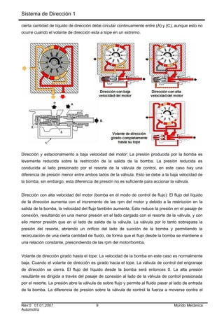 Sistema de Dirección 1
cierta cantidad de líquido de dirección debe circular continuamente entre (A) y (C), aunque esto no
ocurre cuando el volante de dirección esta a tope en un extremo.
Dirección y estacionamiento a baja velocidad del motor: La presión producida por la bomba es
levemente reducida sobre la restricción de la salida de la bomba. La presión reducida es
conducida al lado presionado por el resorte de la válvula de control, en este caso hay una
diferencia de presión menor entre ambos lados de la válvula. Esto se debe a la baja velocidad de
la bomba, sin embargo, esta diferencia de presión no es suficiente para accionar la válvula.
Dirección con alta velocidad del motor (bomba en el modo de control de flujo): El flujo del líquido
de la dirección aumenta con el incremento de las rpm del motor y debido a la restricción en la
salida de la bomba, la velocidad del flujo también aumenta. Esto reduce la presión en el pasaje de
conexión, resultando en una menor presión en el lado cargado con el resorte de la válvula, y con
ello menor presión que en el lado de salida de la válvula. La válvula por lo tanto sobrepasa la
presión del resorte, abriendo un orificio del lado de succión de la bomba y permitiendo la
recirculación de una cierta cantidad de fluido, de forma que el flujo desde la bomba se mantiene a
una relación constante, prescindiendo de las rpm del motor/bomba.
Volante de dirección girado hasta el tope: La velocidad de la bomba en este caso es normalmente
baja. Cuando el volante de dirección es girado hacia el tope. La válvula de control del engranaje
de dirección se cierra. El flujo del líquido desde la bomba será entonces 0. La alta presión
resultante es dirigida a través del pasaje de conexión al lado de la válvula de control presionada
por el resorte. La presión abre la válvula de sobre flujo y permite al fluido pasar al lado de entrada
de la bomba. La diferencia de presión sobre la válvula de control la fuerza a moverse contra el
Rev:0 01.01.2007 9 Mundo Mecánica
Automotriz
 