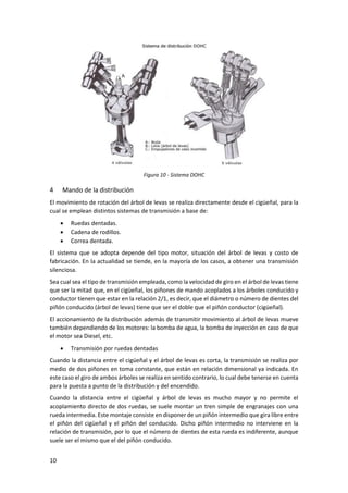 10
Figura 10 - Sistema DOHC
4 Mando de la distribución
El movimiento de rotación del árbol de levas se realiza directamente desde el cigüeñal, para la
cual se emplean distintos sistemas de transmisión a base de:
• Ruedas dentadas.
• Cadena de rodillos.
• Correa dentada.
El sistema que se adopta depende del tipo motor, situación del árbol de levas y costo de
fabricación. En la actualidad se tiende, en la mayoría de los casos, a obtener una transmisión
silenciosa.
Sea cual sea el tipo de transmisión empleada, como la velocidad de giro en el árbol de levas tiene
que ser la mitad que, en el cigüeñal, los piñones de mando acoplados a los árboles conducido y
conductor tienen que estar en la relación 2/1, es decir, que el diámetro o número de dientes del
piñón conducido (árbol de levas) tiene que ser el doble que el piñón conductor (cigüeñal).
El accionamiento de la distribución además de transmitir movimiento al árbol de levas mueve
también dependiendo de los motores: la bomba de agua, la bomba de inyección en caso de que
el motor sea Diesel, etc.
• Transmisión por ruedas dentadas
Cuando la distancia entre el cigüeñal y el árbol de levas es corta, la transmisión se realiza por
medio de dos piñones en toma constante, que están en relación dimensional ya indicada. En
este caso el giro de ambos árboles se realiza en sentido contrario, lo cual debe tenerse en cuenta
para la puesta a punto de la distribución y del encendido.
Cuando la distancia entre el cigüeñal y árbol de levas es mucho mayor y no permite el
acoplamiento directo de dos ruedas, se suele montar un tren simple de engranajes con una
rueda intermedia. Este montaje consiste en disponer de un piñón intermedio que gira libre entre
el piñón del cigüeñal y el piñón del conducido. Dicho piñón intermedio no interviene en la
relación de transmisión, por lo que el número de dientes de esta rueda es indiferente, aunque
suele ser el mismo que el del piñón conducido.
 