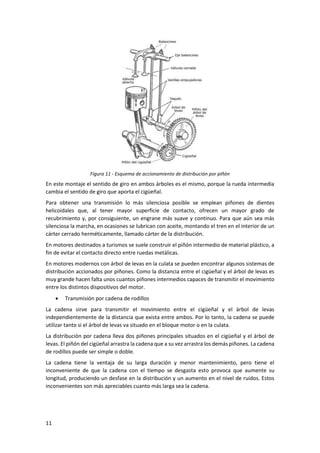 11
Figura 11 - Esquema de accionamiento de distribución por piñón
En este montaje el sentido de giro en ambos árboles es el mismo, porque la rueda intermedia
cambia el sentido de giro que aporta el cigüeñal.
Para obtener una transmisión lo más silenciosa posible se emplean piñones de dientes
helicoidales que, al tener mayor superficie de contacto, ofrecen un mayor grado de
recubrimiento y, por consiguiente, un engrane más suave y continuo. Para que aún sea más
silenciosa la marcha, en ocasiones se lubrican con aceite, montando el tren en el interior de un
cárter cerrado herméticamente, llamado cárter de la distribución.
En motores destinados a turismos se suele construir el piñón intermedio de material plástico, a
fin de evitar el contacto directo entre ruedas metálicas.
En motores modernos con árbol de levas en la culata se pueden encontrar algunos sistemas de
distribución accionados por piñones. Como la distancia entre el cigüeñal y el árbol de levas es
muy grande hacen falta unos cuantos piñones intermedios capaces de transmitir el movimiento
entre los distintos dispositivos del motor.
• Transmisión por cadena de rodillos
La cadena sirve para transmitir el movimiento entre el cigüeñal y el árbol de levas
independientemente de la distancia que exista entre ambos. Por lo tanto, la cadena se puede
utilizar tanto si el árbol de levas va situado en el bloque motor o en la culata.
La distribución por cadena lleva dos piñones principales situados en el cigüeñal y el árbol de
levas. El piñón del cigüeñal arrastra la cadena que a su vez arrastra los demás piñones. La cadena
de rodillos puede ser simple o doble.
La cadena tiene la ventaja de su larga duración y menor mantenimiento, pero tiene el
inconveniente de que la cadena con el tiempo se desgasta esto provoca que aumente su
longitud, produciendo un desfase en la distribución y un aumento en el nivel de ruidos. Estos
inconvenientes son más apreciables cuanto más larga sea la cadena.
 