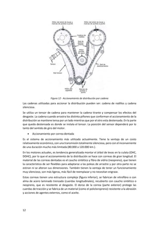 12
Figura 12 - Accionamiento de distribución por cadena
Las cadenas utilizadas para accionar la distribución pueden ser: cadena de rodillos y cadena
silenciosa.
Se utiliza un tensor de cadena para mantener la cadena tirante y compensar los efectos del
desgaste. La cadena cuando arrastra los distinto piñones que conforman el accionamiento de la
distribución se mantiene tensa por un lado mientras que por el otro esta destensada. En la parte
que queda destensada es donde se instala el tensor. La posición del sensor dependerá por lo
tanto del sentido de giro del motor.
• Accionamiento por correa dentada
Es el sistema de accionamiento más utilizado actualmente. Tiene la ventaja de un costo
relativamente económico, con una transmisión totalmente silenciosa, pero con el inconveniente
de una duración mucho más limitada (80.000 a 120.000 km.).
En los motores actuales, es tendencia generalizada montar el árbol de levas en la culata (OHC,
DOHC), por lo que el accionamiento de la distribución se hace con correas de gran longitud. El
material de las correas dentadas es el caucho sintético y fibra de vidrio (neopreno), que tienen
la característica de ser flexibles para adaptarse a las poleas de arrastre y por otra parte no se
estiran ni se alteran sus dimensiones. También tienen la ventaja de tener un funcionamiento
muy silencioso, son más ligeras, más fácil de reemplazar y no necesitan engrase.
Estas correas tienen una estructura compleja (figura inferior), se fabrican de vitrofibra o con
alma de acero laminado trenzado (cuerdas longitudinales), recubierto con caucho sintético o
neopreno, que es resistente al desgaste. El dorso de la correa (parte exterior) protege las
cuerdas de tracción y se fabrica de un material (como el policloropreno) resistente a la abrasión
y acciones de agentes externos, como el aceite.
 