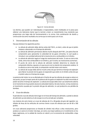 13
Figura 13 - Correa dentada
Los dientes, que pueden ser redondeados o trapezoidales, están moldeados en la pieza para
obtener una tolerancia menor que la normal y tener un revestimiento muy resistente que
proporcione una larga vida de funcionamiento a la correa. Esta combinación de diseño y
construcción da como resultado una correa que se estira poco con el uso.
5 Sincronización de las válvulas
Hay que destacar los siguientes puntos:
• La válvula de admisión debe abrirse antes del P.M.S., es decir, antes de que el pistón
empiece a descender en el tiempo de admisión;
• La válvula de admisión permanece abierta mucho después del P.M.I., (en plena fase de
compresión) para aprovechar la velocidad de los gases entrantes, lo cual ayuda a
introducir una cantidad adicional de la mezcla de aire y combustible en el cilindro;
• La válvula de admisión regula el rango de revoluciones del motor. Si esta se cierra más
tarde, entra más combustible en el cilindro y, por lo tanto, las revoluciones aumentan;
• El punto de cierre de la válvula de admisión también determina la relación de
compresión efectiva, opuesto a lo que ocurre con la relación de compresión estática. Si
la válvula se cierra más tarde, la compresión real del motor será menor;
• La válvula de escape debe abrirse mucho antes de que termine el tiempo de explosión
para liberar la presión de los gases en expansión que están en el cilindro antes de que
el pistón suba en el tiempo de escape.
La potencia del motor no se ve afectada por el hecho de que las válvulas de escape se abran en
ese punto, ya que la mayor parte de la potencia de los gases en explosión ha sido transmitida al
pistón durante el tiempo de explosión. La válvula de escape debe estar casi totalmente abierta
en el momento en el que pistón alcance la velocidad máxima. De esta manera, no hay resistencia
al movimiento causada por la presión del gas de admisión, la cual produciría una pérdida de
bombeo.
6 Cruce de válvulas
El periodo de cruce de válvulas tiene lugar en el inicio del tiempo de admisión, cuando la válvula
de admisión ya está abierta y la de escape no se ha cerrado por completo.
Los motores de serie tienen un cruce de válvulas de 15 a 30 grados de giro del cigüeñal. Los
árboles de levas de los vehículos de carreras tienen cruces de válvulas que van de 60 a 100
grados.
Un cruce adicional proporciona un llenado de cilindro más eficaz a altas revoluciones, pero
produce un vacío en el motor más bajo, así como una mayor pobreza en el rendimiento en los
bajos regímenes, en la calidad de marcha en ralentí y en la economía de combustible a baja
velocidad.
 