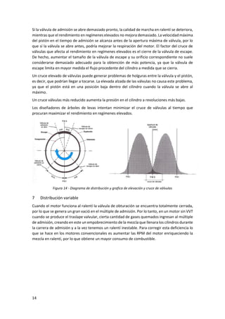 14
Si la válvula de admisión se abre demasiado pronto, la calidad de marcha en ralentí se deteriora,
mientras que el rendimiento en regímenes elevados no mejora demasiado. La velocidad máxima
del pistón en el tiempo de admisión se alcanza antes de la apertura máxima de válvula, por lo
que sí la válvula se abre antes, podría mejorar la respiración del motor. El factor del cruce de
válvulas que afecta al rendimiento en regímenes elevados es el cierre de la válvula de escape.
De hecho, aumentar el tamaño de la válvula de escape y su orificio correspondiente no suele
considerarse demasiado adecuado para la obtención de más potencia, ya que la válvula de
escape limita en mayor medida el flujo procedente del cilindro a medida que se cierra.
Un cruce elevado de válvulas puede generar problemas de holguras entre la válvula y el pistón,
es decir, que podrían llegar a tocarse. La elevada alzada de las válvulas no causa este problema,
ya que el pistón está en una posición baja dentro del cilindro cuando la válvula se abre al
máximo.
Un cruce válvulas más reducido aumenta la presión en el cilindro a revoluciones más bajas.
Los diseñadores de árboles de levas intentan minimizar el cruce de válvulas al tiempo que
procuran maximizar el rendimiento en regímenes elevados.
Figura 14 - Diagrama de distribución y grafica de elevación y cruce de válvulas
7 Distribución variable
Cuando el motor funciona al ralentí la válvula de obturación se encuentra totalmente cerrada,
por lo que se genera un gran vació en el múltiple de admisión. Por lo tanto, en un motor sin VVT
cuando se produce el traslape valvular, cierta cantidad de gases quemados ingresan al múltiple
de admisión, creando en este un empobrecimiento de la mezcla que llenara los cilindros durante
la carrera de admisión y a la vez tenemos un ralentí inestable. Para corregir esta deficiencia lo
que se hace en los motores convencionales es aumentar las RPM del motor enriqueciendo la
mezcla en ralentí, por lo que obtiene un mayor consumo de combustible.
 