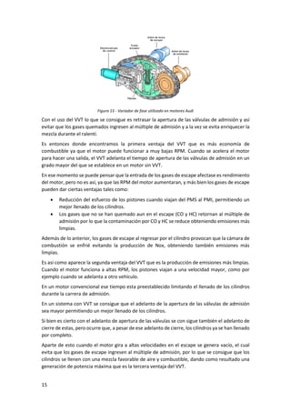 15
Figura 15 - Variador de fase utilizado en motores Audi
Con el uso del VVT lo que se consigue es retrasar la apertura de las válvulas de admisión y así
evitar que los gases quemados ingresen al múltiple de admisión y a la vez se evita enriquecer la
mezcla durante el ralentí.
Es entonces donde encontramos la primera ventaja del VVT que es más economía de
combustible ya que el motor puede funcionar a muy bajas RPM. Cuando se acelera el motor
para hacer una salida, el VVT adelanta el tiempo de apertura de las válvulas de admisión en un
grado mayor del que se establece en un motor sin VVT.
En ese momento se puede pensar que la entrada de los gases de escape afectase es rendimiento
del motor, pero no es así, ya que las RPM del motor aumentaran, y más bien los gases de escape
pueden dar ciertas ventajas tales como:
• Reducción del esfuerzo de los pistones cuando viajan del PMS al PMI, permitiendo un
mejor llenado de los cilindros.
• Los gases que no se han quemado aun en el escape (CO y HC) retornan al múltiple de
admisión por lo que la contaminación por CO y HC se reduce obteniendo emisiones más
limpias.
Además de lo anterior, los gases de escape al regresar por el cilindro provocan que la cámara de
combustión se enfrié evitando la producción de Nox, obteniendo también emisiones más
limpias.
Es así como aparece la segunda ventaja del VVT que es la producción de emisiones más limpias.
Cuando el motor funciona a altas RPM, los pistones viajan a una velocidad mayor, como por
ejemplo cuando se adelanta a otro vehículo.
En un motor convencional ese tiempo esta preestablecido limitando el llenado de los cilindros
durante la carrera de admisión.
En un sistema con VVT se consigue que el adelanto de la apertura de las válvulas de admisión
sea mayor permitiendo un mejor llenado de los cilindros.
Si bien es cierto con el adelanto de apertura de las válvulas se con sigue también el adelanto de
cierre de estas, pero ocurre que, a pesar de ese adelanto de cierre, los cilindros ya se han llenado
por completo.
Aparte de esto cuando el motor gira a altas velocidades en el escape se genera vacío, el cual
evita que los gases de escape ingresen al múltiple de admisión, por lo que se consigue que los
cilindros se llenen con una mezcla favorable de aire y combustible, dando como resultado una
generación de potencia máxima que es la tercera ventaja del VVT.
 