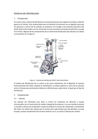 1
Sistema de distribución
1 Introducción
Se conoce como sistema de distribución al conjunto de piezas que regulan la entrada y salida de
gases en el cilindro. Este sistema debe estar en perfecto sincronismo con el cigüeñal, para que
las aperturas y cierres de las válvulas se produzcan con arreglo a las sucesivas posiciones del
pistón dentro del cilindro y en los momentos en que se produce el tiempo de admisión y escape
en el motor. Algunos de los componentes de un sistema de distribución tipo válvulas a la cabeza
se encuentran en la Figura 1.
Figura 1 - Sistema de distribución (OHV, Over Head Valve)
El sistema de distribución de un motor es de suma importancia, de él depende el correcto
funcionamiento del motor respecto al rendimiento. La exacta apertura y cierre de las válvulas
como el tiempo que permanecen abiertas es diferente para cada motor, al igual que el tipo de
distribución.
2 Componentes
2.1 Válvulas
Las válvulas son elementos que abren y cierran los conductos de admisión y escape
sincronizados con el movimiento de subida y bajada de los pistones. A su vez mantiene estanca
o cerrada la cámara de combustión cuando se produce la carrera de compresión y combustión
del motor. Se utilizan dos válvulas por lo menos para cada cilindro (una de admisión y una de
escape), aunque actualmente hay muchos motores con 3, 4 y hasta 5 válvulas por cilindro.
 