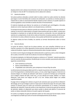 3
desplaza dentro de la válvula transmitiendo el calor de la cabeza hacia el vástago. Se consigue
así rebajar en más de 100 °C la temperatura de la cabeza de la válvula.
2.2 Asiento de válvula
Son piezas postizas colocadas a presión sobre la culata y sobre las cuales asientan las válvulas
para lograr el cierre hermético de la cámara de combustión. Los asientos se montan porque el
material de la culata es excesivamente blando respecto al de la válvula y no puede soportar el
continuo golpeteo a esta sometido el asiento durante el funcionamiento.
El material empleado para fabricar los asientos es la fundición gris centrifugada y nitrurada,
aleada con cromo-níquel para obtener una elevada dureza y resiliencia.
El montaje de estas piezas se efectúa a presión por medio de un ajuste térmico que consiste en
calentar la zona de la culata donde va situada la pieza postiza para que se dilate. La pieza para
ensamblar se mantiene en un baño de hielo seco para su contracción. Una vez colocados los
asientos en su alojamiento, el calor de la culata se transmite a las piezas postizas, de forma que,
al contraerse la culata y dilatarse las piezas, éstas quedan perfectamente ajustadas a presión.
En algunas culatas de hierro fundido, los asientos se tornean directamente sobre la misma
culata.
2.3 Guía de válvulas
Las guías de válvula, al igual que las piezas postizas, son unos casquillos cilíndricos que se
insertan a presión en la culata siguiendo el mismo proceso indicado anteriormente. En algunas
culatas de fundición, la guía se mecaniza directamente sobre el propio material.
Su misión es servir de guía al vástago de la válvula durante su apertura y cierre, evitar el desgaste
de la culata y transmitir el calor de la válvula al circuito de refrigeración.
El material empleado en la fabricación de guías se válvula es el "nilresiste", aleación parecida a
la de los asientos de piezas postizas. (fundición gris al cromo-vanadio), que presenta además las
siguientes características:
• Gran resistencia a la fricción.
• Buena conductibilidad al calor.
• Propiedades auto lubricantes, para compensar el escaso flujo de aceite
Las dimensiones de estas guías deben permitir un ajuste muy preciso con el vástago de la válvula,
con el fin de garantizar un deslizamiento suave y, a la vez, evitar fugas de gases a través de una
excesiva holgura. En válvulas de admisión suele darse un ajuste de montaje que corresponde
con la holgura máxima de 0,05 a 0,07 mm, y en las válvulas de escape, debido a su mayor
dilatación, suele darse una holgura de 0,07 a 0,1 mm. Ambas piezas exigen una calidad
superficial elevada.
El juego entre el vástago de la válvula y la guía ha de calcularse para que permita la dilatación
del vástago, por lo que la holgura suele ser mayor para la válvula de escape. Por otra parte, debe
evitarse el excesivo paso de aceite que terminaría quemándose en el cilindro y formando
depósitos de carbonilla. El paso de aceite es más importante a través de las guías de las válvulas
de admisión, debido a la depresión que existe cuando la válvula está abierta. El consumo de
aceite se reduce colocando retenes en la parte superior de las guías.
En cuanto a su longitud, las guías de admisión suelen ser más cortas que las de escape y tienen
una longitud (I) variable que oscila en función del desplazamiento (h) de válvula.
 