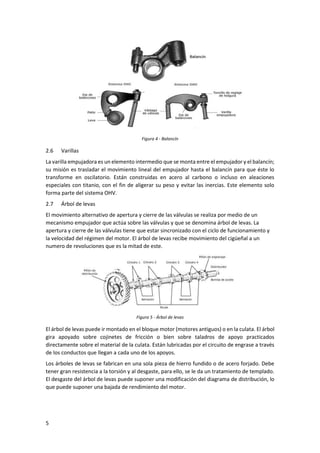 5
Figura 4 - Balancín
2.6 Varillas
La varilla empujadora es un elemento intermedio que se monta entre el empujador y el balancín;
su misión es trasladar el movimiento lineal del empujador hasta el balancín para que éste lo
transforme en oscilatorio. Están construidas en acero al carbono o incluso en aleaciones
especiales con titanio, con el fin de aligerar su peso y evitar las inercias. Este elemento solo
forma parte del sistema OHV.
2.7 Árbol de levas
El movimiento alternativo de apertura y cierre de las válvulas se realiza por medio de un
mecanismo empujador que actúa sobre las válvulas y que se denomina árbol de levas. La
apertura y cierre de las válvulas tiene que estar sincronizado con el ciclo de funcionamiento y
la velocidad del régimen del motor. El árbol de levas recibe movimiento del cigüeñal a un
numero de revoluciones que es la mitad de este.
Figura 5 - Árbol de levas
El árbol de levas puede ir montado en el bloque motor (motores antiguos) o en la culata. El árbol
gira apoyado sobre cojinetes de fricción o bien sobre taladros de apoyo practicados
directamente sobre el material de la culata. Están lubricadas por el circuito de engrase a través
de los conductos que llegan a cada uno de los apoyos.
Los árboles de levas se fabrican en una sola pieza de hierro fundido o de acero forjado. Debe
tener gran resistencia a la torsión y al desgaste, para ello, se le da un tratamiento de templado.
El desgaste del árbol de levas puede suponer una modificación del diagrama de distribución, lo
que puede suponer una bajada de rendimiento del motor.
 