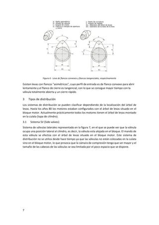 7
Figura 6 - Leva de flancos convexos y flancos tangenciales, respectivamente
Existen levas con flancos "asimétricos", cuyo perfil de entrada es de flanco convexo para abrir
lentamente y el flanco de cierre es tangencial, con lo que se consigue mayor tiempo con la
válvula totalmente abierta y un cierre rápido.
3 Tipos de distribución
Los sistemas de distribución se pueden clasificar dependiendo de la localización del árbol de
levas. Hasta los años 80 los motores estaban configurados con el árbol de levas situado en el
bloque motor. Actualmente prácticamente todos los motores tienen el árbol de levas montado
en la culata (tapa de cilindro).
3.1 Sistema SV (Side valves):
Sistema de válvulas laterales representado en la figura 7, en el que se puede ver que la válvula
ocupa una posición lateral al cilindro, es decir, la válvula esta alojada en el bloque. El mando de
esta válvula se efectúa con el árbol de levas situado en el bloque motor. Este sistema de
distribución no se utiliza desde hace tiempo ya que las válvulas no están colocadas en la culata
sino en el bloque motor, lo que provoca que la cámara de compresión tenga que ser mayor y el
tamaño de las cabezas de las válvulas se vea limitada por el poco espacio que se dispone.
 