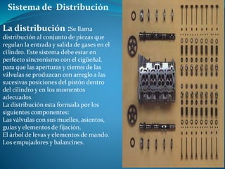 Sistema de Distribución
La distribución :Se llama
distribución al conjunto de piezas que
regulan la entrada y salida de gases en el
cilindro. Este sistema debe estar en
perfecto sincronismo con el cigüeñal,
para que las aperturas y cierres de las
válvulas se produzcan con arreglo a las
sucesivas posiciones del pistón dentro
del cilindro y en los momentos
adecuados.
La distribución esta formada por los
siguientes componentes:
Las válvulas con sus muelles, asientos,
guías y elementos de fijación.
El árbol de levas y elementos de mando.
Los empujadores y balancines.
 