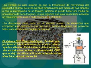 • La ventaja de este sistema es que la transmisión de movimiento del
cigüeñal a el árbol de levas se hace directamente por medio de dos piñones
o con la interposición de un tercero, también se puede hacer por medio de
una cadena de corta longitud. Lo que significa que esta transmisión necesita
un mantenimiento nulo o cada muchos km (200.000).
• La desventaja viene dada por el elevado numero de elementos que
componen este sistema lo que trae con el tiempo desgastes que provocan
fallos en la distribución (reglaje de taques) .
El sistema OHC (OverHead Cam).- Se distingue
por tener el árbol de levas en la culata lo mismo
que las válvulas. Es el sistema utilizado hoy en
día en todos los coches a diferencia del OHV
que se dejo de utilizar al final de la década de los
años 80 y principio de los 90.
 
