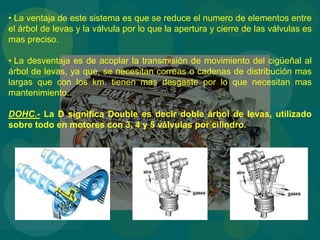 • La ventaja de este sistema es que se reduce el numero de elementos entre
el árbol de levas y la válvula por lo que la apertura y cierre de las válvulas es
mas preciso.
• La desventaja es de acoplar la transmisión de movimiento del cigüeñal al
árbol de levas, ya que, se necesitan correas o cadenas de distribución mas
largas que con los km. tienen mas desgaste por lo que necesitan mas
mantenimiento.
DOHC.- La D significa Double es decir doble árbol de levas, utilizado
sobre todo en motores con 3, 4 y 5 válvulas por cilindro.
 