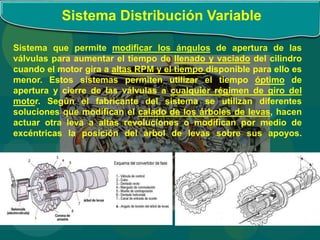 Sistema Distribución Variable
Sistema que permite modificar los ángulos de apertura de las
válvulas para aumentar el tiempo de llenado y vaciado del cilindro
cuando el motor gira a altas RPM y el tiempo disponible para ello es
menor. Estos sistemas permiten utilizar el tiempo óptimo de
apertura y cierre de las válvulas a cualquier régimen de giro del
motor. Según el fabricante del sistema se utilizan diferentes
soluciones que modifican el calado de los árboles de levas, hacen
actuar otra leva a altas revoluciones o modifican por medio de
excéntricas la posición del árbol de levas sobre sus apoyos.
 
