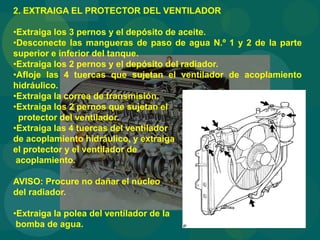 2. EXTRAIGA EL PROTECTOR DEL VENTILADOR
•Extraiga los 3 pernos y el depósito de aceite.
•Desconecte las mangueras de paso de agua N.º 1 y 2 de la parte
superior e inferior del tanque.
•Extraiga los 2 pernos y el depósito del radiador.
•Afloje las 4 tuercas que sujetan el ventilador de acoplamiento
hidráulico.
•Extraiga la correa de transmisión.
•Extraiga los 2 pernos que sujetan el
protector del ventilador.
•Extraiga las 4 tuercas del ventilador
de acoplamiento hidráulico, y extraiga
el protector y el ventilador de
acoplamiento.
AVISO: Procure no dañar el núcleo
del radiador.
•Extraiga la polea del ventilador de la
bomba de agua.
 