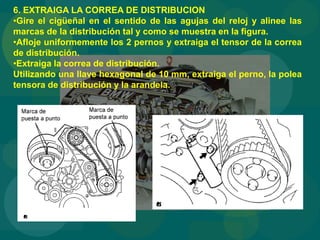 6. EXTRAIGA LA CORREA DE DISTRIBUCION
•Gire el cigüeñal en el sentido de las agujas del reloj y alinee las
marcas de la distribución tal y como se muestra en la figura.
•Afloje uniformemente los 2 pernos y extraiga el tensor de la correa
de distribución.
•Extraiga la correa de distribución.
Utilizando una llave hexagonal de 10 mm, extraiga el perno, la polea
tensora de distribución y la arandela.
 