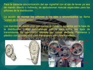 Para la correcta sincronización del eje cigüeñal con el eje de levas ya sea
de mando directo o indirecto, se aprovisionan marcas especiales para los
piñones de la distribución.
La acción de montar los piñones a los ejes y sincronizarlos se llama
“Calaje de la Distribución”
Los mandos de distribución son convenientemente cubiertos por la tapa de
la distribución. Latón debidamente sellado para todos los tipos de
transmisores de movimiento excepto por correa dentada. Polímeros y
plástico con guardapolvo para transmisión por correa dentada.
BBB
CCC
AAA
 