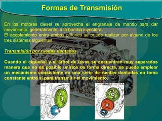 Formas de Transmisión
En los motores diesel se aprovecha el engranaje de mando para dar
movimiento, generalmente, a la bomba inyectora.
El acoplamiento entre ambos piñones se puede realizar por alguno de los
tres sistemas siguientes:
Transmisión por ruedas dentadas
Cuando el cigüeñal y el árbol de levas se encuentran muy separados
manera que no es posible unirlos de forma directa, se puede emplear
un mecanismo consistente en una serie de ruedas dentadas en toma
constante entre sí para transmitir el movimiento.
 