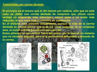 Transmisión por correa dentada
El principio es el mismo que el del mando por cadena, sólo que en este
caso se utiliza una correa dentada de neopreno que ofrece como
ventaja un engranaje más silencioso, menor peso y un coste más
reducido, lo que hace más económico su sustitución.
Es el sistema más utilizado actualmente, aunque la vida de la correa
dentada es mucho menor que el de los otros sistemas. Si se rompiese
ésta, el motor sufriría grandes consecuencias.
Estos piñones se encuentran fuera del motor, por lo que es un sistema
que no necesita engrase, pero sí la verificación del estado y tensado de
la correa.
 