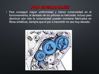 • Para conseguir mayor uniformidad y menor rumorosidad en el
funcionamiento, el dentado de los piñones es helicoidal, incluso para
disminuir aún más la rumorosidad pueden montarse fabricados en
fibras sintéticas, siempre que el par a transmitir no sea muy elevado.
 