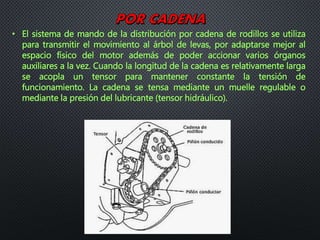 • El sistema de mando de la distribución por cadena de rodillos se utiliza
para transmitir el movimiento al árbol de levas, por adaptarse mejor al
espacio físico del motor además de poder accionar varios órganos
auxiliares a la vez. Cuando la longitud de la cadena es relativamente larga
se acopla un tensor para mantener constante la tensión de
funcionamiento. La cadena se tensa mediante un muelle regulable o
mediante la presión del lubricante (tensor hidráulico).
 