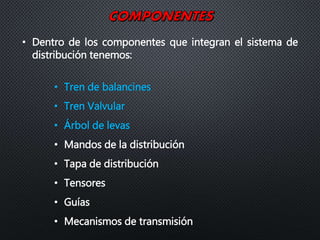 • Dentro de los componentes que integran el sistema de
distribución tenemos:
• Tren de balancines
• Tren Valvular
• Árbol de levas
• Mandos de la distribución
• Tapa de distribución
• Tensores
• Guías
• Mecanismos de transmisión
 